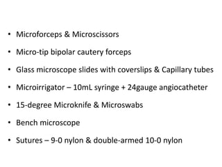 • Microforceps & Microscissors
• Micro-tip bipolar cautery forceps
• Glass microscope slides with coverslips & Capillary tubes
• Microirrigator – 10mL syringe + 24gauge angiocatheter
• 15-degree Microknife & Microswabs
• Bench microscope
• Sutures – 9-0 nylon & double-armed 10-0 nylon
 