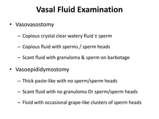Vasal Fluid Examination
• Vasovasostomy
– Copious crystal clear watery fluid ± sperm
– Copious fluid with sperms / sperm heads
– Scant fluid with granuloma & sperm on barbotage
• Vasoepididymostomy
– Thick paste-like with no sperm/sperm heads
– Scant fluid with no granuloma Or sperm/sperm heads
– Fluid with occasional grape-like clusters of sperm heads
 