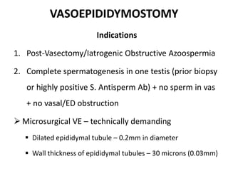 VASOEPIDIDYMOSTOMY
Indications
1. Post-Vasectomy/Iatrogenic Obstructive Azoospermia
2. Complete spermatogenesis in one testis (prior biopsy
or highly positive S. Antisperm Ab) + no sperm in vas
+ no vasal/ED obstruction
 Microsurgical VE – technically demanding
 Dilated epididymal tubule – 0.2mm in diameter
 Wall thickness of epididymal tubules – 30 microns (0.03mm)
 