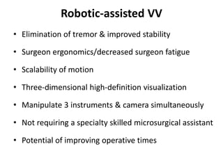 Robotic-assisted VV
• Elimination of tremor & improved stability
• Surgeon ergonomics/decreased surgeon fatigue
• Scalability of motion
• Three-dimensional high-definition visualization
• Manipulate 3 instruments & camera simultaneously
• Not requiring a specialty skilled microsurgical assistant
• Potential of improving operative times
 