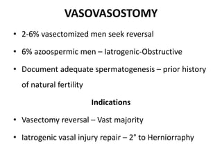 VASOVASOSTOMY
• 2-6% vasectomized men seek reversal
• 6% azoospermic men – Iatrogenic-Obstructive
• Document adequate spermatogenesis – prior history
of natural fertility
Indications
• Vasectomy reversal – Vast majority
• Iatrogenic vasal injury repair – 2° to Herniorraphy
 