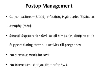 Postop Management
• Complications – Bleed, Infection, Hydrocele, Testicular
atrophy (rare)
• Scrotal Support for 6wk at all times (in sleep too) →
Support during strenous activity till pregnancy
• No strenous work for 3wk
• No intercourse or ejaculation for 3wk
 