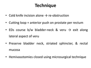 Technique
• Cold knife incision alone → re-obstruction
• Cutting loop + anterior push on prostate per rectum
• EDs course b/w bladder-neck & veru → exit along
lateral aspect of veru
• Preserve bladder neck, striated sphincter, & rectal
mucosa
• Hemivasotomies closed using microsurgical technique
 