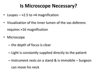Is Microscope Necessary?
• Loupes – ×2.5 to ×4 magnification
• Visualization of the inner lumen of the vas deferens
requires ×16 magnification
• Microscope
– the depth of focus is clear
– Light is constantly supplied directly to the patient
– Instrument rests on a stand & is immobile – Surgeon
can move his neck
 