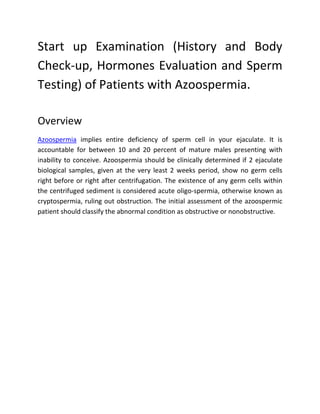 Start up Examination (History and Body
Check-up, Hormones Evaluation and Sperm
Testing) of Patients with Azoospermia.

Overview
Azoospermia implies entire deficiency of sperm cell in your ejaculate. It is
accountable for between 10 and 20 percent of mature males presenting with
inability to conceive. Azoospermia should be clinically determined if 2 ejaculate
biological samples, given at the very least 2 weeks period, show no germ cells
right before or right after centrifugation. The existence of any germ cells within
the centrifuged sediment is considered acute oligo-spermia, otherwise known as
cryptospermia, ruling out obstruction. The initial assessment of the azoospermic
patient should classify the abnormal condition as obstructive or nonobstructive.
 