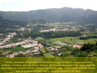 Furnas, pertenece al Concelho de Povoaçäo,posee una laguna rasgada por entre jardines y forestas, que nos hacen recordar las historias de genios y de hadas, que nos cautivaban en nuestra infancia. Flores y mas flores, agua, mucha agua, mineral, termal, que se recomienda para todo y cualquier problema de salud. 