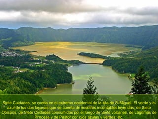Siete Cuidades, se queda en el extremo occidental de la isla de S. Miguel. El verde y el azul de los dos lagunas que se cuenta de nosotros incontables leyendas; de Siete Obispos, de Siete Ciudades consumidas por el fuego de Siete volcanes, de Lágrimas de Princesa y de Pastor con ojos azules y verdes, etc. 