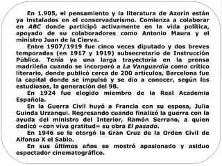 En 1.905, el pensamiento y la literatura de Azorín están
ya instalados en el conservadurismo. Comienza a colaborar
en ABC donde participó activamente en la vida política,
apoyado de su colaboradores como Antonio Maura y el
ministro Juan de la Cierva.
Entre 1907/1919 fue cinco veces diputado y dos breves
temporadas (en 1917 y 1919) subsecretario de Instrucción
Pública. Tenía ya una larga trayectoria en la prensa
madrileña cuando se incorporó a La Vanguardia como crítico
literario, donde publicó cerca de 200 artículos, Barcelona fue
la capital donde se impulsó y se dio a conocer, según los
estudiosos, la generación del 98.
En 1924 fue elegido miembro de la Real Academia
Española.
En la Guerra Civil huyó a Francia con su esposa, Julia
Guinda Urzanqui. Regresando cuando finalizó la guerra con la
ayuda del ministro del Interior, Ramón Serrano, a quien
dedicó «con viva gratitud» su obra El pasado.
En 1946 se le otorgó la Gran Cruz de la Orden Civil de
Alfonso X el Sabio.
En sus últimos años se mostró apasionado y asiduo
espectador cinematográfico.
 