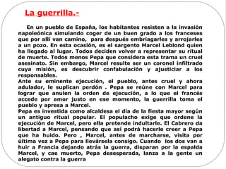 La guerrilla.-
En un pueblo de España, los habitantes resisten a la invasión
napoleónica simulando coger de un buen grado a los franceses
que por allí van camino, para después embriagarles y arrojarles
a un pozo. En esta ocasión, es el sargento Marcel Leblond quien
ha llegado al lugar. Todos deciden volver a representar su ritual
de muerte. Todos menos Pepa que considera esta trama un cruel
asesinato. Sin embargo, Marcel resulte ser un coronel infiltrado
cuya misión, es descubrir confabulación y ajusticiar a los
responsables.
Ante su eminente ejecución, el pueblo, antes cruel y ahora
adulador, le suplican perdón . Pepa se reúne con Marcel para
lograr que anulen la orden de ejecución, a lo que el francés
accede por amor justo en ese momento, la guerrilla toma el
pueblo y apresa a Marcel.
Pepa es investida como alcaldesa el día de la fiesta mayor según
un antiguo ritual popular. El populacho exige que ordene la
ejecución de Marcel, pero ella pretende indultarle. El Cabrero da
libertad a Marcel, pensando que así podrá hacerle creer a Pepa
que ha huido. Pero , Marcel, antes de marcharse, visita por
última vez a Pepa para llevársela consigo. Cuando los dos van a
huir a Francia dejando atrás la guerra, disparan por la espalda
Marcel, y cae muerto, Pepa desesperada, lanza a la gente un
alegato contra la guerra
 