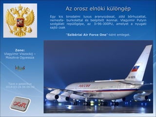 Az orosz elnöki különgépAz orosz elnöki különgép
Egy kis birodalmi luxus aranyozással, zöld bőrhuzattal,
nemesfa- burkolattal és beépített ikonnal. Vlagyimir Putyin
szolgálati repülőgépe, az Il-96-300PU, amelyet a nyugati
sajtó csak
"Szibériai Air Force One"-ként emleget.
Tücsi a galaktikus
2014-03-26 06:00:00
Zene:
Vlagyimir Viszockij –
Moszkva Ogyessza
 