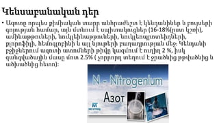 Կենսաբանական դեր
• Ազոտը որպես քիմիական տարր անհրաժեշտ է կենդանիներ և բույսերի
գոյության համար, այն մտնում է սպիտակուցներ (16-18%(ըստ կշռի),
ամինաթթուների, նուկլեինաթթուների, նուկլեոպրոտեիդների,
քլորոֆիլի, հեմոգլոբինի և այլ նյութերի բաղադրության մեջ։ Կենդանի
բջիջներում ազոտի ատոմների թիվը կազմում է ուղիղ 2 %, իսկ
զանգվածային մասը մոտ 2.5% ( չորրորդ տեղում է ջրածնից թթվածնից և
ածխածնից հետո):
 