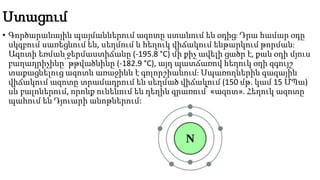 Ստացում
• Գործարանային պայմաններում ազոտը ստանում են օդից։ Դրա համար օդը
սկզբում սառեցնում են, սեղմում և հեղուկ վիճակում ենթարկում թորման։
Ազոտի եռման ջերմաստիճանը (-195.8 °C) մի քիչ ավելի ցածր է, քան օդի մյուս
բաղադրիչինը՝ թթվածնինը (-182.9 °C), այդ պատճառով հեղուկ օդի զգույշ
տաքացնելուց ազոտն առաջինն է գոլորշիանում։ Սպառողներին գազային
վիճակում ազոտը տրամադրում են սեղմած վիճակում (150 մթ. կամ 15 ՄՊա)
սև բալոներում, որոնք ունենում են դեղին գրառում՝ «ազոտ». Հեղուկ ազոտը
պահում են Դյուարի անոթներում:
 