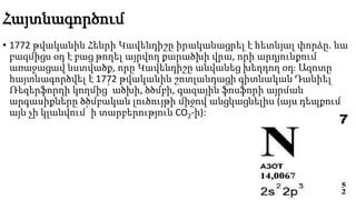Հայտնագործում
• 1772 թվականին Հենրի Կավենդիշը իրականացրել է հետևյալ փորձը. նա
բազմիցս օդ է բաց թողել այրվող քարածխի վրա, որի արդյունքում
առաջացավ նստվածք, որը Կավենդիշը անվանեց խեղդող օդ։ Ազոտը
հայտնագործվել է 1772 թվականին շոտլանդացի գիտնական Դանիել
Ռեզերֆորդի կողմից՝ ածխի, ծծմբի, գազային ֆոսֆորի այրման
արգասիքները ծծմբական լուծույթի միջով անցկացնելիս (այս դեպքում
այն չի կլանվում՝ ի տարբերություն CO2-ի):
 