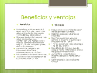 Beneficios y ventajas
 Beneficios
 En hoteles y edificios reduce 5
grados centígrados apoyando
así el ahorro de luz por uso de
ventiladores y calefacción.
 Un espacio de salud mental y de
salud corporal ya que
contar con una Azotea Verde
implica contar con un aire de
mejor calidad, más puro y libre
de contaminantes.
 Disminución del gasto en
impermeabilización y
mantenimiento de azoteas.
 Reduce la contaminación sonora.
 Incremento en la valoración de
la propiedad en un 20%.
 Ventajas
 Reducen el efecto “isla de calor”
de las grandes ciudades.
 Habilitan espacios urbanos no
utilizados.
 Un m2 de cobertura vegetal
genera el oxígeno requerido por
una persona en 1 año.
 1 m2 de cobertura vegetal atrapa
1 kg de co2 al año.
 Un edificio de 4 niveles puede
atrapar hasta 10 toneladas al año
de gases contaminantes.
 Aumenta la vida útil de un
impermeabilizante hasta por 30
años.
 Contrarresta el calentamiento
Global
 