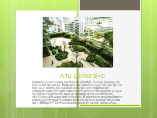 Alto o intensivo
Permite poner cualquier tipo de plantas, incluso árboles de
hasta 6m de altura. Requiere de sustratos que van de 30 cm
hasta un metro de espesor en base a la vegetación
seleccionada. En este caso la única recomendación es que
se utilice vegetación que se adapte a las condiciones
climáticas del lugar del proyecto. El proyecto arquitectónico
debe contemplar la carga estructural que puede alcanzar
los 1,200kg/m2. Su maduración puede tardar varios años.
 