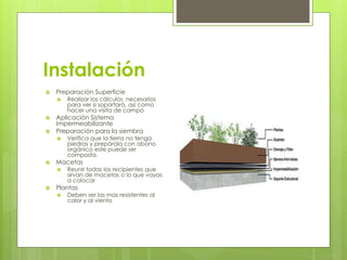 Instalación
 Preparación Superficie
 Realizar los cálculos necesarios
para ver si soportará, así como
hacer una visita de campo
 Aplicación Sistema
Impermeabilizante
 Preparación para la siembra
 Verifica que la tierra no tenga
piedras y prepárala con abono
orgánico este puede ser
composta.
 Macetas
 Reunir todas los recipientes que
sirvan de macetas o lo que vayas
a colocar
 Plantas
 Deben ser las mas resistentes al
calor y al viento
 