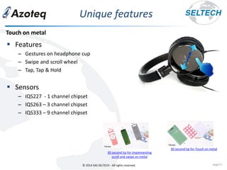 © 2014 SAS SELTECH - All rights reserved.
Unique features
page11
▪ Features
– Gestures on headphone cup
– Swipe and scroll wheel
– Tap, Tap & Hold
▪ Sensors
– IQS227 - 1 channel chipset
– IQS263 – 3 channel chipset
– IQS333 – 9 channel chipset
Touch on metal
30 second tip for implementing
scroll and swipe on metal
30 second tip for Touch on metal
 