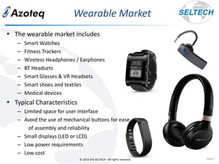 © 2014 SAS SELTECH - All rights reserved.
Wearable Market
page2
▪ The wearable market includes
– Smart Watches
– Fitness Trackers
– Wireless Headphones / Earphones
– BT Headsets
– Smart Glasses & VR Headsets
– Smart shoes and textiles
– Medical devices
▪ Typical Characteristics
– Limited space for user interface
– Avoid the use of mechanical buttons for ease
of assembly and reliability
– Small displays (LED or LCD)
– Low power requirements
– Low cost
 