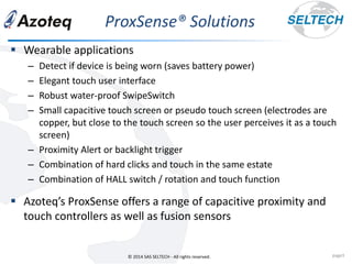 © 2014 SAS SELTECH - All rights reserved.
ProxSense® Solutions
page3
▪ Wearable applications
– Detect if device is being worn (saves battery power)
– Elegant touch user interface
– Robust water-proof SwipeSwitch
– Small capacitive touch screen or pseudo touch screen (electrodes are
copper, but close to the touch screen so the user perceives it as a touch
screen)
– Proximity Alert or backlight trigger
– Combination of hard clicks and touch in the same estate
– Combination of HALL switch / rotation and touch function
▪ Azoteq’s ProxSense offers a range of capacitive proximity and
touch controllers as well as fusion sensors
 