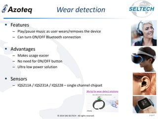 © 2014 SAS SELTECH - All rights reserved.
Wear detection
page4
▪ Features
– Play/pause music as user wears/removes the device
– Can turn ON/OFF Bluetooth connection
▪ Advantages
– Makes usage easier
– No need for ON/OFF button
– Ultra low power solution
▪ Sensors
– IQS211A / IQS231A / IQS228 – single channel chipset
30s tip for wear-detect solutions
 