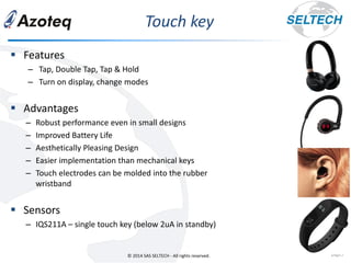 © 2014 SAS SELTECH - All rights reserved.
Touch key
page5
▪ Features
– Tap, Double Tap, Tap & Hold
– Turn on display, change modes
▪ Advantages
– Robust performance even in small designs
– Improved Battery Life
– Aesthetically Pleasing Design
– Easier implementation than mechanical keys
– Touch electrodes can be molded into the rubber
wristband
▪ Sensors
– IQS211A – single touch key (below 2uA in standby)
 