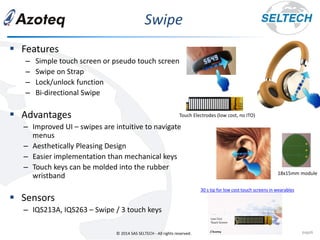 © 2014 SAS SELTECH - All rights reserved.
Swipe
page6
▪ Features
– Simple touch screen or pseudo touch screen
– Swipe on Strap
– Lock/unlock function
– Bi-directional Swipe
▪ Advantages
– Improved UI – swipes are intuitive to navigate
menus
– Aesthetically Pleasing Design
– Easier implementation than mechanical keys
– Touch keys can be molded into the rubber
wristband
▪ Sensors
– IQS213A, IQS263 – Swipe / 3 touch keys
Touch Electrodes (low cost, no ITO)
30 s tip for low cost touch screens in wearables
18x15mm module
 