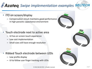 © 2014 SAS SELTECH - All rights reserved.
Swipe implementation examples
page7
• ITO on screen/display
– Compensation circuit maintains good performance
in high parasitic capacitance environment
• Touch electrode next to active area
– UI has on screen touch experience
– Low cost implementation
– Small sizes still have enough resolution
• Ribbed Touch electrode between LEDs
– Low profile display
– UI to follow user finger tracking with LEDs
 