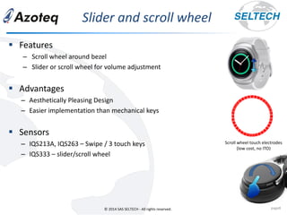 © 2014 SAS SELTECH - All rights reserved.
ݺߣr and scroll wheel
page8
▪ Features
– Scroll wheel around bezel
– ݺߣr or scroll wheel for volume adjustment
▪ Advantages
– Aesthetically Pleasing Design
– Easier implementation than mechanical keys
▪ Sensors
– IQS213A, IQS263 – Swipe / 3 touch keys
– IQS333 – slider/scroll wheel
Scroll wheel touch electrodes
(low cost, no ITO)
 