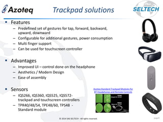 © 2014 SAS SELTECH - All rights reserved.
Trackpad solutions
page9
▪ Features
– Predefined set of gestures for tap, forward, backward,
upward, downward
– Configurable for additional gestures, power consumption
– Multi finger support
– Can be used for touchscreen controller
▪ Advantages
– Improved UI – control done on the headphone
– Aesthetics / Modern Design
– Ease of assembly
▪ Sensors
– IQS266, IQS360, IQS525, IQS572-
trackpad and touchscreen controllers
– TPR40/48/54, TPE48/60, TPS48 -
Standard module
Azoteq Standard Trackpad Modules for
BT Headphones and Remote Controls
 