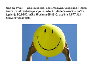 Gas za smajli – azot-suboksid, gas smejavac, veseli gas. Razna 
imena za isto jedinjenje koje karakterišu sledeće osobine: tačka 
topljenja 90,86oC, tačka ključanja 88,48oC, gustina 1,977g/L i 
rastvorljivost u vodi. 
 