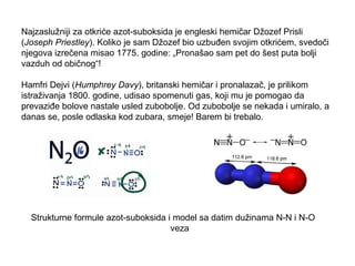 Najzaslužniji za otkriće azot-suboksida je engleski hemičar Džozef Prisli 
(Joseph Priestley). Koliko je sam Džozef bio uzbuđen svojim otkrićem, svedoči 
njegova izrečena misao 1775. godine: „Pronašao sam pet do šest puta bolji 
vazduh od običnog“! 
Hamfri Dejvi (Humphrey Davy), britanski hemičar i pronalazač, je prilikom 
istraživanja 1800. godine, udisao spomenuti gas, koji mu je pomogao da 
prevaziđe bolove nastale usled zubobolje. Od zubobolje se nekada i umiralo, a 
danas se, posle odlaska kod zubara, smeje! Barem bi trebalo. 
Strukturne formule azot-suboksida i model sa datim dužinama N-N i N-O 
veza 
 