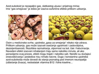 Azot-suboksid je nezapaljivi gas, slatkastog ukusa i prijatnog mirisa 
Ime “gas smejavac” je dobio jer izaziva euforične efekte prilikom udisanja. 
Osim u medicinske svrhe, upotreba „gasa za smejanje“ nikako nije zdrava. 
Prilikom udisanja, gas može izazvati osećanja ugodnosti i zadovoljstva, 
dezorjentisanosti, filozofska razmatranja, otpornost na bol, čak i halucinacije. 
Navedeni efekti izazvani inhalacijom traju samo nekoliko minuta, ali ako 
ponavljamo ovaj proces, efekti mogu trajati i nekoliko sati. Neretki su slučajevi 
onesvešćivanja i posledice nisu nimalo naivne. Duga i konstantna upotreba 
azot-suboksida može dovesti do stanja poznatog pod imenom neuropatija 
(oštećenje živaca), nedostatak vitamina B12 i folne kiseline... 
 