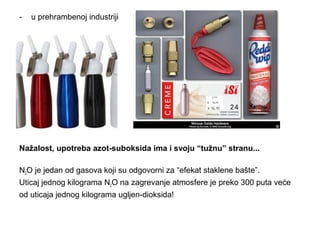 - u prehrambenoj industriji 
Nažalost, upotreba azot-suboksida ima i svoju “tužnu” stranu... 
N2O je jedan od gasova koji su odgovorni za “efekat staklene bašte”. 
Uticaj jednog kilograma N2O na zagrevanje atmosfere je preko 300 puta veće 
od uticaja jednog kilograma ugljen-dioksida! 
 