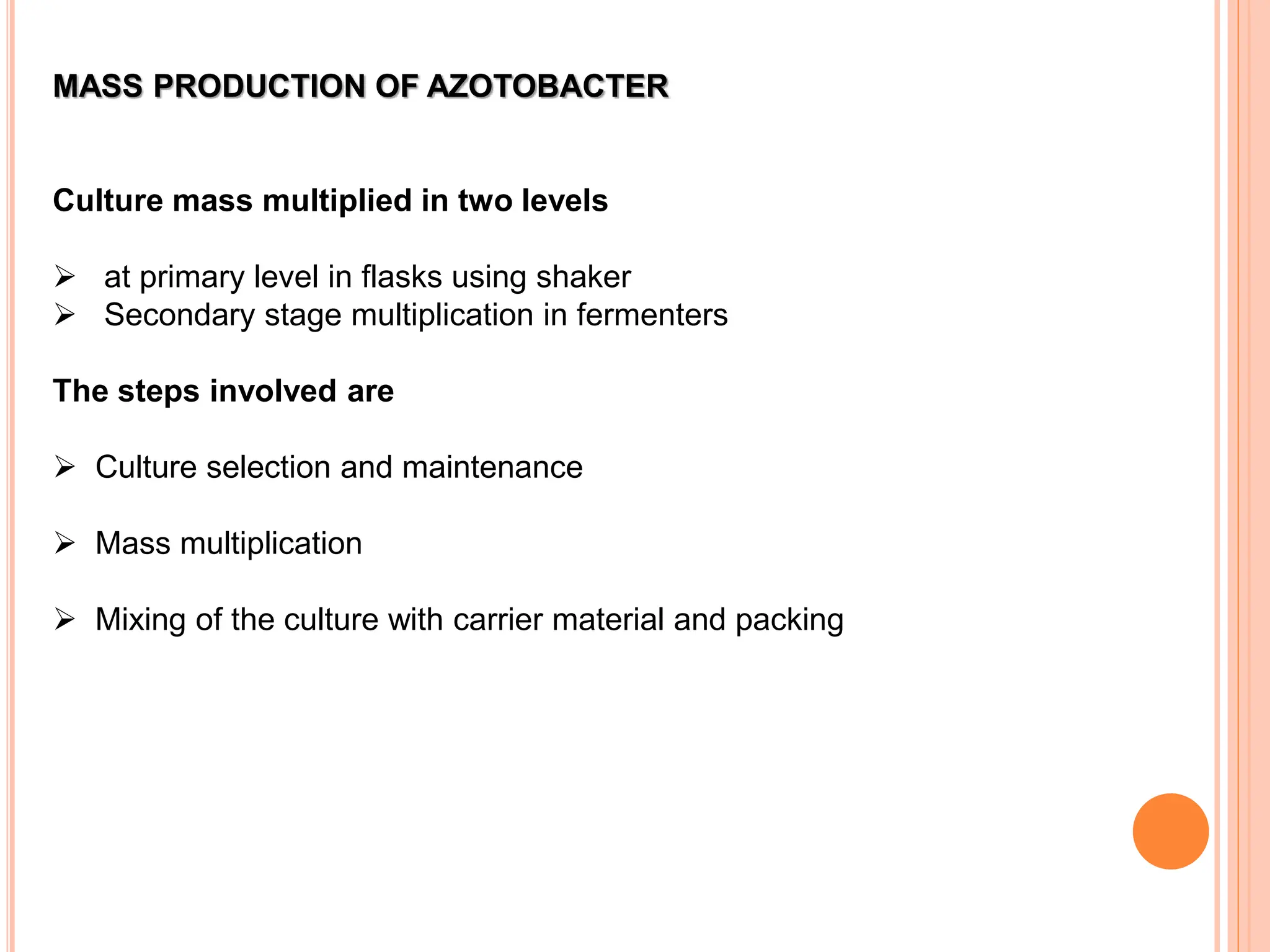 MASS PRODUCTION OF AZOTOBACTER
Culture mass multiplied in two levels
 at primary level in flasks using shaker
 Secondary stage multiplication in fermenters
The steps involved are
 Culture selection and maintenance
 Mass multiplication
 Mixing of the culture with carrier material and packing
 