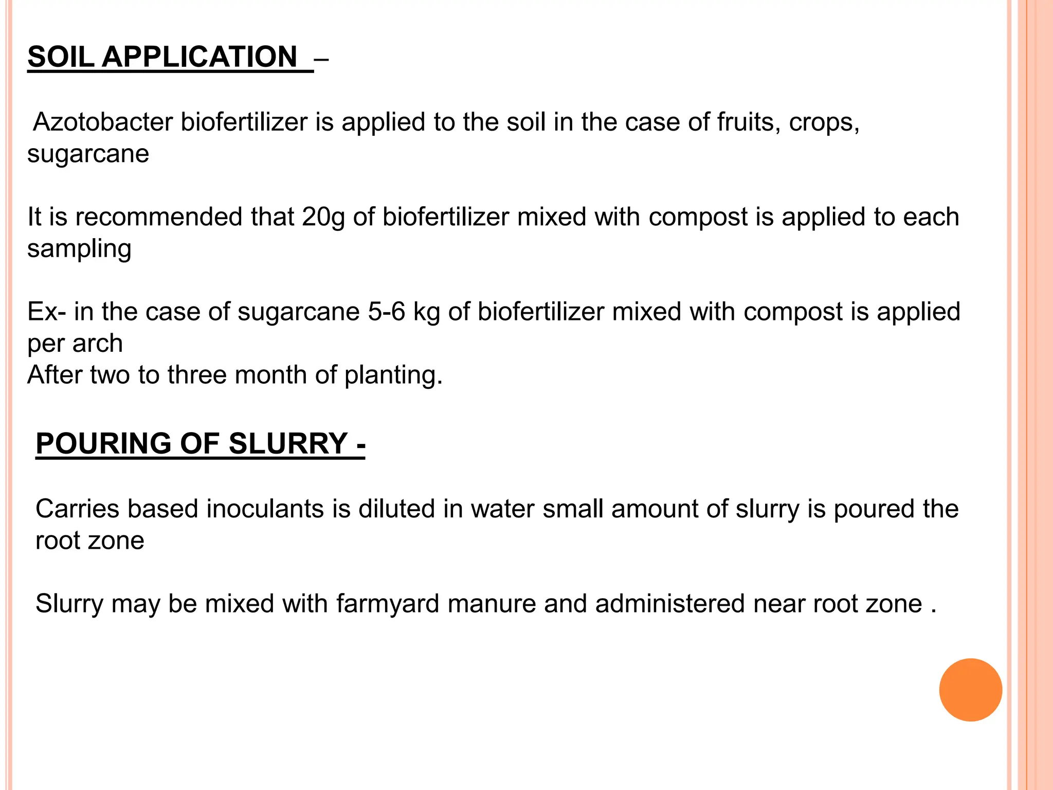 SOIL APPLICATION –
Azotobacter biofertilizer is applied to the soil in the case of fruits, crops,
sugarcane
It is recommended that 20g of biofertilizer mixed with compost is applied to each
sampling
Ex- in the case of sugarcane 5-6 kg of biofertilizer mixed with compost is applied
per arch
After two to three month of planting.
POURING OF SLURRY -
Carries based inoculants is diluted in water small amount of slurry is poured the
root zone
Slurry may be mixed with farmyard manure and administered near root zone .
 