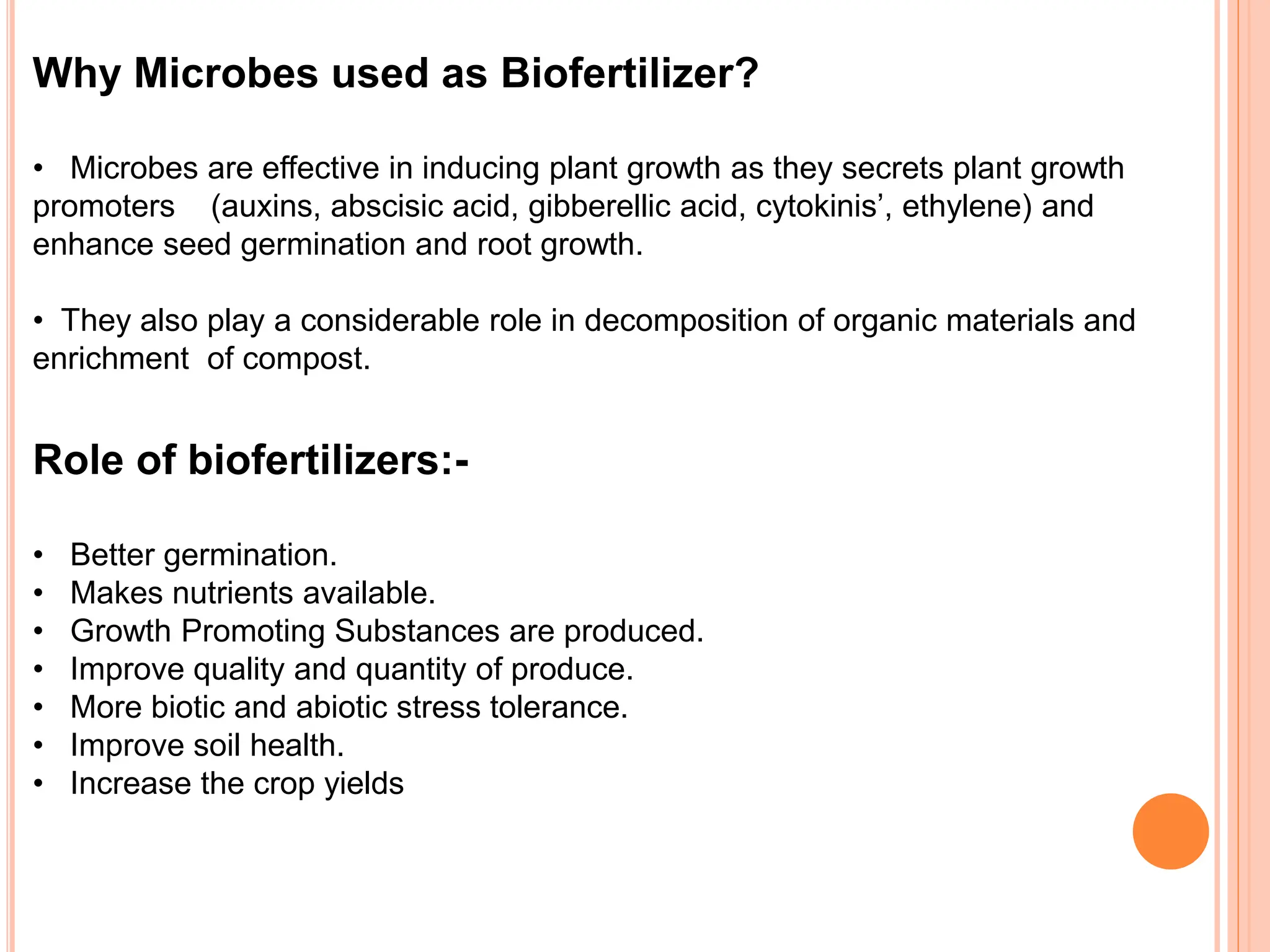 Why Microbes used as Biofertilizer?
• Microbes are effective in inducing plant growth as they secrets plant growth
promoters (auxins, abscisic acid, gibberellic acid, cytokinis’, ethylene) and
enhance seed germination and root growth.
• They also play a considerable role in decomposition of organic materials and
enrichment of compost.
Role of biofertilizers:-
• Better germination.
• Makes nutrients available.
• Growth Promoting Substances are produced.
• Improve quality and quantity of produce.
• More biotic and abiotic stress tolerance.
• Improve soil health.
• Increase the crop yields
 