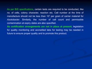 As per BIS specifications, certain tests are required to be conducted, like
no. of cells, colony character, reaction etc. Cell number at the time of
manufacture should not be less than 107 per gram of carrier material for
Azotobacter. Similarly, the number of cell count and permissible
contamination at expiry dates are also specified.
As certification arrangements are not in place at present, legislation
for quality monitoring and accredited labs for testing may be needed in
future to ensure proper quality and to promote this product.
 