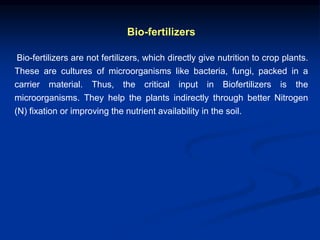 Bio-fertilizers
Bio-fertilizers are not fertilizers, which directly give nutrition to crop plants.
These are cultures of microorganisms like bacteria, fungi, packed in a
carrier material. Thus, the critical input in Biofertilizers is the
microorganisms. They help the plants indirectly through better Nitrogen
(N) fixation or improving the nutrient availability in the soil.
 
