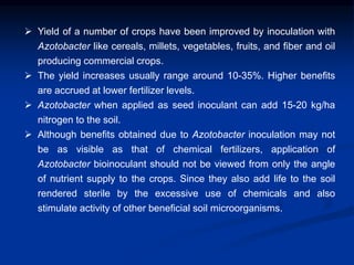  Yield of a number of crops have been improved by inoculation with
Azotobacter like cereals, millets, vegetables, fruits, and fiber and oil
producing commercial crops.
 The yield increases usually range around 10-35%. Higher benefits
are accrued at lower fertilizer levels.
 Azotobacter when applied as seed inoculant can add 15-20 kg/ha
nitrogen to the soil.
 Although benefits obtained due to Azotobacter inoculation may not
be as visible as that of chemical fertilizers, application of
Azotobacter bioinoculant should not be viewed from only the angle
of nutrient supply to the crops. Since they also add life to the soil
rendered sterile by the excessive use of chemicals and also
stimulate activity of other beneficial soil microorganisms.
 