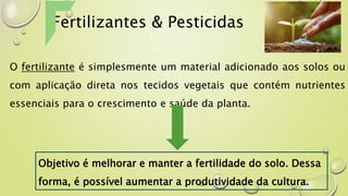 Fertilizantes & Pesticidas
O fertilizante é simplesmente um material adicionado aos solos ou
com aplicação direta nos tecidos vegetais que contém nutrientes
essenciais para o crescimento e saúde da planta.
Objetivo é melhorar e manter a fertilidade do solo. Dessa
forma, é possível aumentar a produtividade da cultura.
 