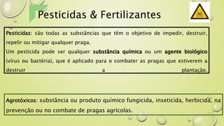 Pesticidas & Fertilizantes
Pesticidas: são todas as substâncias que têm o objetivo de impedir, destruir,
repelir ou mitigar qualquer praga.
Um pesticida pode ser qualquer substância química ou um agente biológico
(vírus ou bactéria), que é aplicado para o combater as pragas que estiverem a
destruir a plantação.
Agrotóxicos: substância ou produto químico fungicida, inseticida, herbicida, na
prevenção ou no combate de pragas agrícolas.
 