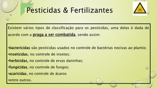 Existem vários tipos de classificação para os pesticidas, uma delas é dada de
acordo com a praga a ser combatida, sendo assim:
•bactericidas são pesticidas usados no controle de bactérias nocivas ao plantio;
•inseticidas, no controle de insetos;
•herbicidas, no controle de ervas daninhas;
•fungicidas, no controle de fungos;
•acaricidas, no controle de ácaros
•entre outros.
Pesticidas & Fertilizantes
 
