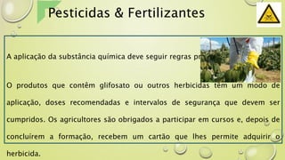 A aplicação da substância química deve seguir regras precisas.
O produtos que contêm glifosato ou outros herbicidas têm um modo de
aplicação, doses recomendadas e intervalos de segurança que devem ser
cumpridos. Os agricultores são obrigados a participar em cursos e, depois de
concluírem a formação, recebem um cartão que lhes permite adquirir o
herbicida.
Pesticidas & Fertilizantes
 