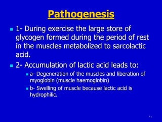10
Pathogenesis
 1- During exercise the large store of
glycogen formed during the period of rest
in the muscles metabolized to sarcolactic
acid.
 2- Accumulation of lactic acid leads to:
 a- Degeneration of the muscles and liberation of
myoglobin (muscle haemoglobin)
 b- Swelling of muscle because lactic acid is
hydrophilic.
 