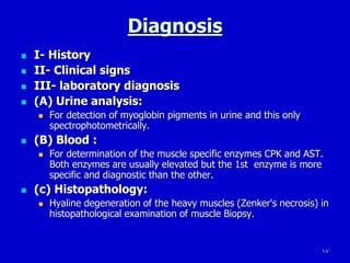 17
Diagnosis
 I- History
 II- Clinical signs
 III- laboratory diagnosis
 (A) Urine analysis:
 For detection of myoglobin pigments in urine and this only
spectrophotometrically.
 (B) Blood :
 For determination of the muscle specific enzymes CPK and AST.
Both enzymes are usually elevated but the 1st enzyme is more
specific and diagnostic than the other.
 (c) Histopathology:
 Hyaline degeneration of the heavy muscles (Zenker's necrosis) in
histopathological examination of muscle Biopsy.
 
