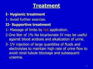 18
Treatment
I- Hygienic treatment
1- Avoid further exercise.
II- Supportive treatment
1- Massage of limbs by hot application.
2-One liter of 1% Na bicarbonate IV may be useful
against blood acidosis and alkalization of urine.
3- I/V injection of large quantities of fluids and
electrolytes to maintain high rate of urine flow to
avoid renal tubule blockage and subsequent
uraemia.
 