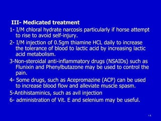 19
III- Medicated treatment
1- I/M chloral hydrate narcosis particularly if horse attempt
to rise to avoid self-injury.
2- I/M injection of 0.5gm thiamine HCL daily to increase
the tolerance of blood to lactic acid by increasing lactic
acid metabolism.
3-Non-steroidal anti-inflammatory drugs (NSAIDs) such as
Flunixin and Phenylbutazone may be used to control the
pain.
4- Some drugs, such as Acepromazine (ACP) can be used
to increase blood flow and alleviate muscle spasm.
5-Antihistaminics, such as avil injection
6- administration of Vit. E and selenium may be useful.
 