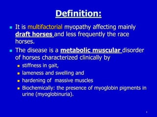 4
Definition:
 It is multifactorial myopathy affecting mainly
draft horses and less frequently the race
horses.
 The disease is a metabolic muscular disorder
of horses characterized clinically by
 stiffness in gait,
 lameness and swelling and
 hardening of massive muscles
 Biochemically: the presence of myoglobin pigments in
urine (myoglobinuria).
 