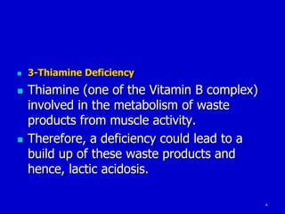 8
 3-Thiamine Deficiency
 Thiamine (one of the Vitamin B complex)
involved in the metabolism of waste
products from muscle activity.
 Therefore, a deficiency could lead to a
build up of these waste products and
hence, lactic acidosis.
 