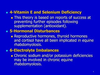 9
 4-Vitamin E and Selenium Deficiency
 This theory is based on reports of success at
preventing further episodes following
supplementation (antioxidant).
 5-Hormonal Disturbances
 Reproductive hormones, thyroid hormones
and cortisol have all been implicated in equine
rhabdomyolosis.
 6-Electrolyte Imbalances
 Chronic sodium and/or potassium deficiencies
may be involved in chronic equine
rhabdomyolosis.
 